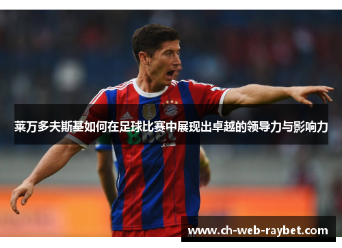 莱万多夫斯基如何在足球比赛中展现出卓越的领导力与影响力 莱万多夫斯基如何在足球比赛中展现出卓越的领导力与影响力