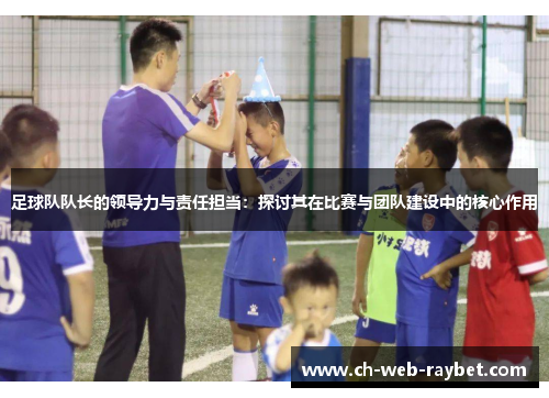足球队队长的领导力与责任担当:探讨其在比赛与团队建设中的核心作用 足球队队长的领导力与责任担当:探讨其在比赛与团队建设中的核心作用