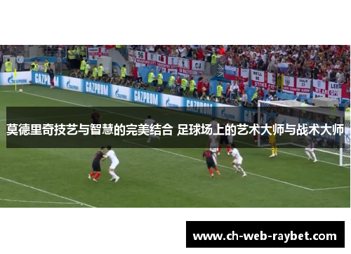莫德里奇技艺与智慧的完美结合 足球场上的艺术大师与战术大师