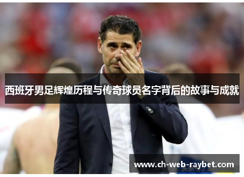 西班牙男足辉煌历程与传奇球员名字背后的故事与成就