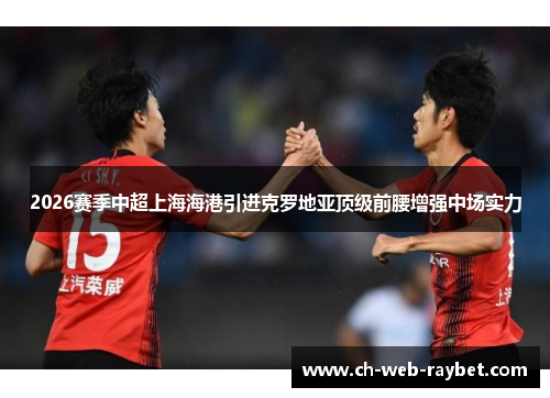 2026赛季中超上海海港引进克罗地亚顶级前腰增强中场实力